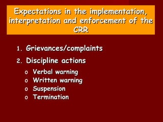 Expectations in the implementation,
interpretation and enforcement of the
                  CRR

 1.   Grievances/complaints
 2.   Discipline actions
      o   Verbal warning
      o   Written warning
      o   Suspension
      o   Termination
 