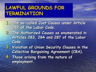 LAWFUL GROUNDS FOR
TERMINATION
1. The so-called Just Causes under Article
     282 of the Labor Code.
2.   The Authorized Causes as enumerated in
     Articles 283, 284 and 287 of the Labor
     Code.
3.   Violation of Union Security Clauses in the
     Collective Bargaining Agreement (CBA).
4.   Those arising from the nature of
     employment.
 