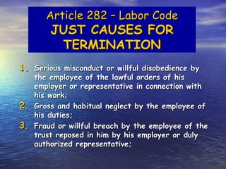 Article 282 – Labor Code
         JUST CAUSES FOR
          TERMINATION
1. Serious misconduct or willful disobedience by
     the employee of the lawful orders of his
     employer or representative in connection with
     his work;
2.   Gross and habitual neglect by the employee of
     his duties;
3.   Fraud or willful breach by the employee of the
     trust reposed in him by his employer or duly
     authorized representative;
 