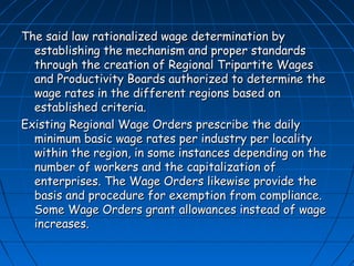 The said law rationalized wage determination by
  establishing the mechanism and proper standards
  through the creation of Regional Tripartite Wages
  and Productivity Boards authorized to determine the
  wage rates in the different regions based on
  established criteria.
Existing Regional Wage Orders prescribe the daily
  minimum basic wage rates per industry per locality
  within the region, in some instances depending on the
  number of workers and the capitalization of
  enterprises. The Wage Orders likewise provide the
  basis and procedure for exemption from compliance.
  Some Wage Orders grant allowances instead of wage
  increases.
 