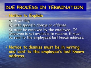 DUE PROCESS IN TERMINATION
• Notice to Explain
 a) in writing
 b) with specific charge or offense
 c) must be received by the employee. If
 employee is not available to receive, it must
 be sent to the employee’s last known address.

• Notice to dismiss must be in writing
 and sent to the employee’s last known
 address.
 