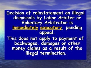 Decision of reinstatement on illegal
   dismissals by Labor Arbiter or
       Voluntary Arbitrator is
  immediately executory, pending
                 appeal.
This does not apply to payment of
   backwages, damages or other
  money claims as a result of the
         illegal termination.
 