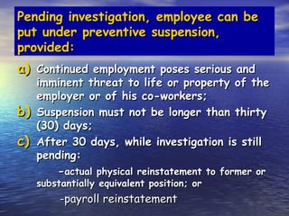 Pending investigation, employee can be
put under preventive suspension,
provided:
a) Continued employment poses serious and
     imminent threat to life or property of the
     employer or of his co-workers;
b)   Suspension must not be longer than thirty
     (30) days;
c)   After 30 days, while investigation is still
     pending:
         -actual physical reinstatement to former or
     substantially equivalent position; or
          -payroll reinstatement
 