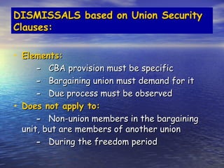 DISMISSALS based on Union Security
Clauses:

• Elements:
        - CBA provision must be specific
        - Bargaining union must demand for it
        - Due process must be observed
•   Does not apply to:
        - Non-union members in the bargaining
    unit, but are members of another union
        - During the freedom period
 