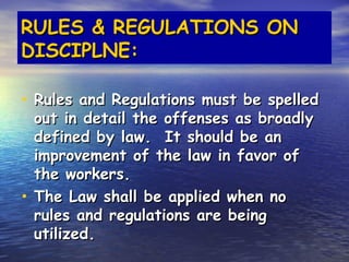 RULES & REGULATIONS ON
DISCIPLNE:

• Rules and Regulations must be spelled
  out in detail the offenses as broadly
  defined by law. It should be an
  improvement of the law in favor of
  the workers.
• The Law shall be applied when no
  rules and regulations are being
  utilized.
 