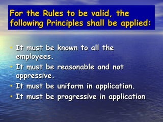For the Rules to be valid, the
following Principles shall be applied:


• It must be known to all the
  employees.
• It must be    reasonable and not
  oppressive.
• It must be    uniform in application.
• It must be    progressive in application
 
