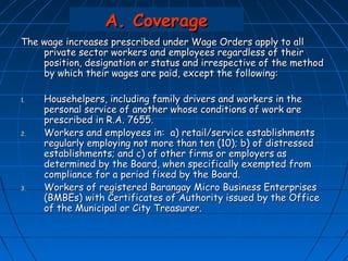 A. Coverage
The wage increases prescribed under Wage Orders apply to all
    private sector workers and employees regardless of their
    position, designation or status and irrespective of the method
    by which their wages are paid, except the following:

1.   Househelpers, including family drivers and workers in the
     personal service of another whose conditions of work are
     prescribed in R.A. 7655.
2.   Workers and employees in: a) retail/service establishments
     regularly employing not more than ten (10); b) of distressed
     establishments; and c) of other firms or employers as
     determined by the Board, when specifically exempted from
     compliance for a period fixed by the Board.
3.   Workers of registered Barangay Micro Business Enterprises
     (BMBEs) with Certificates of Authority issued by the Office
     of the Municipal or City Treasurer.
 