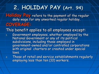 2. HOLIDAY PAY (Art. 94)
Holiday Pay refers to the payment of the regular
     daily wage for any unworked regular holiday.
COVERAGE:
This benefit applies to all employees except:
1.   Government employees, whether employed by the
     National Government or any of its political
     subdivisions, including those employed in
     government-owned and/or controlled corporations
     with original charters or created under special
     laws.
2.   Those of retail and service establishments regularly
     employing less than ten (10) workers.
 