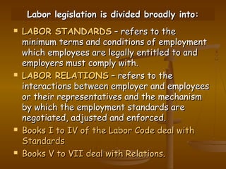 Labor legislation is divided broadly into:
   LABOR STANDARDS – refers to the
    minimum terms and conditions of employment
    which employees are legally entitled to and
    employers must comply with.
   LABOR RELATIONS – refers to the
    interactions between employer and employees
    or their representatives and the mechanism
    by which the employment standards are
    negotiated, adjusted and enforced.
   Books I to IV of the Labor Code deal with
    Standards
   Books V to VII deal with Relations.
 