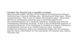 • Vacation Pay Vacation pay is payable on wages.
Must be paid within 30 days of termination of employment.Wages-
Overtime pay;-General holiday pay;- Bereavement leave pay;- Some
pay.Exclusions- Pay in lieu of notice (termination pay);- Severance
dismissal settlements.Vacation pay is normally paid to the
the commencement of a vacation. However, vacation pay may be
immediately following vacation, if that is the established practice in
workplace.Bonuses: If an employee is entitled to a bonus/allowance
employment contract (e.g. commission on sales, northern
production bonuses), these are considered wages for the purpose
pay.For more information on the calculation of vacation pay, please
Vacation Pay.
 