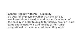 • General Holiday with Pay - Eligibility
30 Days of EmploymentOther than the 30-day
employees do not need to work a specific number of
the holiday in order to qualify for holiday pay.Part-time
same entitlement to a paid holiday as full-time
proportional to the number of hours they work.
 