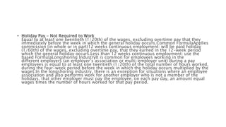 • Holiday Pay – Not Required to Work
Equal to at least one twentieth (1/20th) of the wages, excluding overtime pay that they
immediately before the week in which the general holiday occurs.Common FormulaApplies
commission (in whole or in part)12 weeks continuous employment: will be paid holiday
(1/60th) of the wages, excluding overtime pay, that they earned in the 12-week period
which the general holiday occurs.Less than 12 weeks continuous employment: use the
based FormulaLongshoring IndustryIt is common for employees working in the
different employers (an employer’s association or multi-employer unit) during a pay
employees is equal to at least one twentieth (1/20th) of the total number of hours worked,
during the four-week period before the week in which the holiday occurs multiplied by the
wages.In the longshoring industry, there is an exception for situations where an employee
association and also performs work for another employer who is not a member of the
holidays, that other employer must pay the employee, on each pay day, an amount equal
wages times the number of hours worked for that pay period.
 
