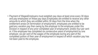 • Payment of WagesEmployers must establish pay days at least once every 30 days
and pay employees on these pay days.Employees are entitled to receive any other
amounts to which they are entitled within 30 days from the time when the
entitlement arose.On termination of employment, employees are entitled to be
paid:any vacation pay then owing by the employer to the employee under this
Division in respect of any prior completed year of employment; and(b) four per cent
or, if the employee has completed six consecutive years of employment by one
employer, six per cent of the wages of the employee during any part of the
completed portion of their year of employment in respect of which vacation pay has
not been paid to the employee.
 