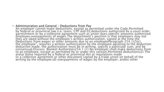 • Administration and General – Deductions from Pay
An employer cannot make deductions, except as permitted under the Code.Permitted
by federal or provincial law (i.e. taxes, CPP and EI),deductions authorized by a court order
garnishment or by a collective agreement such as union dues,specific amounts authorized
employee,overpayments of wages.The department’s position is that employers may not
they are owed without the employee’s written authorization, signed at the time the
Deductions from wages or other amounts due to an employeeParagraph 254.1(2)(c),
the employee", requires a written authorization by the employee agreeing to the deduction
deduction made, the authorization must be in writing, specify a particular sum, and be
consensual.Discuss: Blanket Authorities254.1 (1) No employer shall make deductions from
to an employee, except as permitted by or under this section.Permitted deductions(2) The
are(a) those required by a federal or provincial Act or regulations made
or a collective agreement or other document signed by a trade union on behalf of the
writing by the employee;(d) overpayments of wages by the employer; and(e) other
 