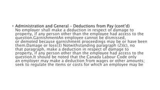 • Administration and General – Deductions from Pay (cont’d)
No employer shall make a deduction in respect of damage to
property, if any person other than the employee had access to the
question.GarnishmentAn employee cannot be dismissed,
or demoted because garnishment proceedings may be or have been
them.Damage or loss(3) Notwithstanding paragraph (2)(c), no
that paragraph, make a deduction in respect of damage to
property, if any person other than the employee had access to the
question.It should be noted that the Canada Labour Code only
an employer may make a deduction from wages or other amounts;
seek to regulate the items or costs for which an employee may be
 