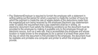 • Pay StatementEmployer is required to furnish the employee with a statement in
writing setting out:the period for which a payment is made;the number of hours for
which the payment is made;the rate of wages;details of the deductions made from
the wagesactual sum being received by the employee.Electronic pay statementsIn
order to satisfy the requirement that a pay statement shall be in writing, an
electronic document must satisfy the following conditions:(a) the document must be
provided to the employee by making it available only to the employee through an
electronic source, such as a web site, that is accessibleto the employee and whose
location is made known to the employee;(b) for a period of at least three years from
the day on which the document is first provided to the employee, the document must
be readable and printable ona computer and printer to which the employer shall
provide.
 