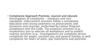 • Compliance Approach Promote, counsel and educate
Investigation of complaints – monetary and non-
standards’ enforcement activities follow a compliance
education and raising awareness to prosecutions and
(proactive and reactive), performed by Labour Program
compliance with the Code. The proactive activities (e.g.,
inspections) aim to educate all workplaces and to protect
reactive activities (e.g., investigations) are complaint driven.
complaints for wages, vacation pay and general holiday as well
complaints for hours of work, pay statements and potential
 