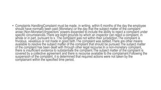 • Complaints HandlingComplaint must be made, in writing, within 6 months of the day the employee
should have normally been paid (Monetary) or the day that the subject matter of the complaint
arose (Non-Monetary)Inspectors’ powers expanded to include the ability to reject a complaint under
specific circumstances.There are eight grounds by which an inspector can reject a complaint, in
whole or in part, pursuant to s :The complaint was not within their jurisdiction.The complaint is
frivolous, vexatious or not made in good faith.The complaint was settled.There are other means
available to resolve the subject matter of the compliant that should be pursued.The subject matter
of the complaint has been dealt with through other legal recourse.In a non-monetary complaint,
there is insufficient evidence to substantiate the complaint.The subject matter of the complaint is
covered by a collective agreement and there is recourse available to the complainant.Following the
suspension of the complaint, it is determined that required actions were not taken by the
complainant within the specified time period.
 