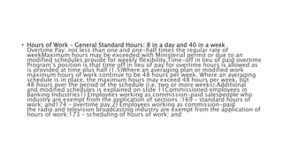 • Hours of Work – General Standard Hours: 8 in a day and 40 in a week
Overtime Pay: not less than one and one-half times the regular rate of
weekMaximum hours may be exceeded with Ministerial permit or due to an
modified schedules provide for weekly flexibility.Time-off in lieu of paid overtime
Program’s position is that time off in lieu of pay for overtime hours is allowed as
is provided at time plus half (1.5)Where an averaging plan or modified work
maximum hours of work continue to be 48 hours per week. Where an averaging
schedule is in place, the maximum hours may exceed 48 hours per week, but
48 hours over the period of the schedule (i.e. two or more weeks).Additional
and modified schedules is explained on slide 11Commissioned employees in
Banking Industries1) Employees working as commission-paid salespeople who
industry are exempt from the application of sections :169 – standard hours of
work; and174 – overtime pay.2) Employees working as commission-paid
the radio and television broadcasting industry are exempt from the application of
hours of work;173 – scheduling of hours of work; and
 