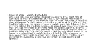 • Hours of Work – Modified Schedules
Where no collective agreement:Subject to approval by at least 70% of
(Schedule III) must be posted for at least 30 days before modification
compressed work weeks and flexible hours of workTwo types of modified
gives employers flexibility over standard hours of work (e.g. 8 hours/day,
modified schedule, the employer may schedule more than 8 hours / day
overtime rates.If the modified schedule is spread over two or more weeks,
must average 40 or less or overtime rates will apply.Section 172: gives
over standard hours, but also provides flexibility over maximum hours of
modified schedules, the average hours scheduled over the duration of the
hours or less.Modified Schedule:Notice – Schedule IIIAny changes to
same requirements.70% approval rate is required where employees are
agreementIf covered by a collective agreement do not need to post
approval
 