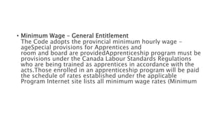 • Minimum Wage – General Entitlement
The Code adopts the provincial minimum hourly wage -
ageSpecial provisions for Apprentices and
room and board are providedApprenticeship program must be
provisions under the Canada Labour Standards Regulations
who are being trained as apprentices in accordance with the
acts.Those enrolled in an apprenticeship program will be paid
the schedule of rates established under the applicable
Program Internet site lists all minimum wage rates (Minimum
 