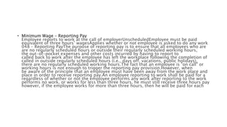 • Minimum Wage – Reporting Pay
Employee reports to work at the call of employerUnscheduledEmployee must be paid
equivalent of three hours’ wagesApplies whether or not employee is asked to do any work
048 – Reporting PayThe purpose of reporting pay is to ensure that all employees who are
are no regularly scheduled hours or outside their regularly scheduled working hours,
the out-of-pocket expenses and other costs incurred by having to report to
called back to work after the employee has left the workplace following the completion of
called in outside regularly scheduled hours (i.e., days off, vacations, public holidays),
there are no regularly scheduled working hours.The fact that an employee is "on call" or
working hours is not enough to trigger the reporting pay provision.However, when
be aware of the principle that an employee must have been away from the work place and
place in order to receive reporting pay.An employee reporting to work shall be paid for a
regardless of whether or not the employee performs any work after reporting to the work
performs no work, or works for less than three hours, he must still receive three hours pay
however, if the employee works for more than three hours, then he will be paid for each
 