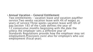 • Annual Vacation – General Entitlement
Two entitlements – vacation leave and vacation payAfter
service:Two weeks vacation leave with 4% of wages as
years of service:Three weeks vacation leave with 6% of
pay.Section 183 of the Code defines the year of
12 consecutive months beginning with the date the
unless the employer sets a different year of
Standards Regulations provide how the employer may set
employment.Provisions exist also for employers who use
employment (fiscal year).
 