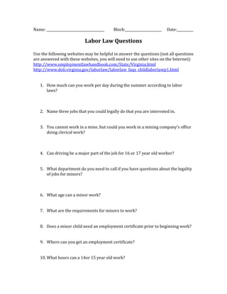 Name: ___________________________________   Block:______________________   Date:__________

                             Labor Law Questions

Use the following websites may be helpful in answer the questions (not all questions
are answered with these websites, you will need to use other sites on the Internet):
http://www.employmentlawhandbook.com/State/Virginia.html
http://www.doli.virginia.gov/laborlaw/laborlaw_faqs_childlaborlawp1.html


   1. How much can you work per day during the summer according to labor
      laws?



   2. Name three jobs that you could legally do that you are interested in.


   3. You cannot work in a mine, but could you work in a mining company’s office
      doing clerical work?



   4. Can driving be a major part of the job for 16 or 17 year old worker?


   5. What department do you need to call if you have questions about the legality
      of jobs for minors?



   6. What age can a minor work?


   7. What are the requirements for minors to work?


   8. Does a minor child need an employment certificate prior to beginning work?


   9. Where can you get an employment certificate?


   10. What hours can a 14or 15 year old work?
 