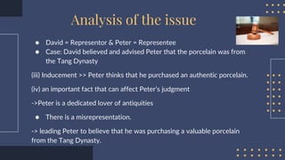 ● David = Representor & Peter = Representee
● Case: David believed and advised Peter that the porcelain was from
the Tang Dynasty
(iii) Inducement >> Peter thinks that he purchased an authentic porcelain.
(iv) an important fact that can affect Peter’s judgment
->Peter is a dedicated lover of antiquities
● There is a misrepresentation.
-> leading Peter to believe that he was purchasing a valuable porcelain
from the Tang Dynasty.
Analysis of the issue
 