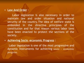 • Law And Order :
      Labor legislation is also necessary in order to
  maintain law and order situation and national
  security of the country.The idea of welfare state is
  emboided in the directive principles of the
  constitution and for that reason various labor laws
  have been enacted to protect the sections of the
  society.
• Achieving Socio –economic Progress :
   Labor legislation is one of the most progressive and
  dynamic instruments for achieving socio – economic
  progress.
 