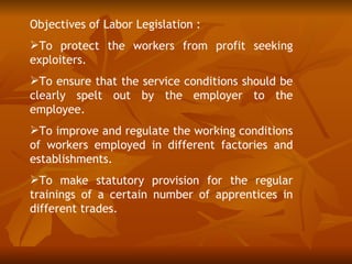 Objectives of Labor Legislation :
To protect the workers from profit seeking
exploiters.
To ensure that the service conditions should be
clearly spelt out by the employer to the
employee.
To improve and regulate the working conditions
of workers employed in different factories and
establishments.
To make statutory provision for the regular
trainings of a certain number of apprentices in
different trades.
 