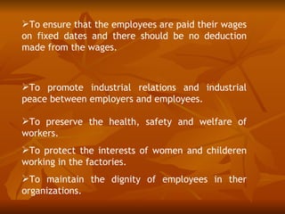 To ensure that the employees are paid their wages
on fixed dates and there should be no deduction
made from the wages.



To promote industrial relations and industrial
peace between employers and employees.

To preserve the health, safety and welfare of
workers.
To protect the interests of women and childeren
working in the factories.
To maintain the dignity of employees in ther
organizations.
 