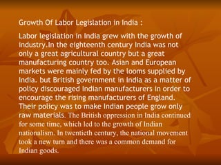 Growth Of Labor Legislation in India :
Labor legislation in India grew with the growth of
industry.In the eighteenth century India was not
only a great agricultural country but a great
manufacturing country too. Asian and European
markets were mainly fed by the looms supplied by
India. but British government in India as a matter of
policy discouraged Indian manufacturers in order to
encourage the rising manufacturers of England.
Their policy was to make Indian people grow only
raw materials. The British oppression in India continued
for some time, which led to the growth of Indian
nationalism. In twentieth century, the national movement
took a new turn and there was a common demand for
Indian goods.
 