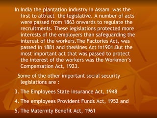 In India the plantation industry in Assam was the
   first to attract the legislative. A number of acts
   were passed from 1863 onwards to regulate the
   recruitments. These legislations protected more
   interests of the employers than safeguarding the
   interest of the workers.The Factories Act, was
   passed in 1881 and theMines Act in1901.But the
   most important act that was passed to protect
   the interest of the workers was the Workmen’s
   Compensation Act, 1923.
 Some of the other important social security
  legislations are :
3. The Employees State insurance Act, 1948
4. The employees Provident Funds Act, 1952 and
5. The Maternity Benefit Act, 1961
 