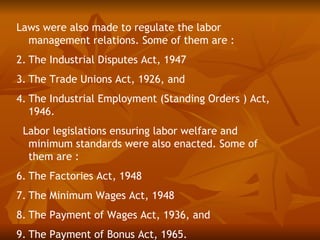 Laws were also made to regulate the labor
  management relations. Some of them are :
2. The Industrial Disputes Act, 1947
3. The Trade Unions Act, 1926, and
4. The Industrial Employment (Standing Orders ) Act,
   1946.
 Labor legislations ensuring labor welfare and
  minimum standards were also enacted. Some of
  them are :
6. The Factories Act, 1948
7. The Minimum Wages Act, 1948
8. The Payment of Wages Act, 1936, and
9. The Payment of Bonus Act, 1965.
 