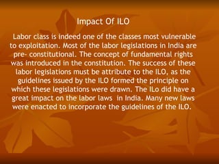 Impact Of ILO
 Labor class is indeed one of the classes most vulnerable
to exploitation. Most of the labor legislations in India are
  pre- constitutional. The concept of fundamental rights
was introduced in the constitution. The success of these
   labor legislations must be attribute to the ILO, as the
    guidelines issued by the ILO formed the principle on
 which these legislations were drawn. The ILo did have a
 great impact on the labor laws in India. Many new laws
 were enacted to incorporate the guidelines of the ILO.
 
