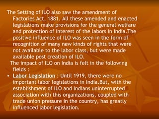 The Setting of ILO also saw the amendment of
  Factories Act, 1881. All these amended and enacted
  legislations make provisions for the general welfare
  and protection of interest of the labors in India.The
  positive influence of ILO was seen in the form of
  recognition of many new kinds of rights that were
  not available to the labor class, but were made
  available post creation of ILO.
 The impact of ILO on India is felt in the following
  fields :
• Labor Legislation : Until 1919, there were no
  important labor legislations in India.But, with the
  establishment of ILO and Indians uninterrupted
  association with this organizations, coupled with
  trade union pressure in the country, has greatly
  influenced labor legislation.
 