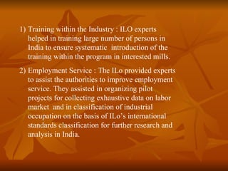 1) Training within the Industry : ILO experts
   helped in training large number of persons in
   India to ensure systematic introduction of the
   training within the program in interested mills.
2) Employment Service : The ILo provided experts
   to assist the authorities to improve employment
   service. They assisted in organizing pilot
   projects for collecting exhaustive data on labor
   market and in classification of industrial
   occupation on the basis of ILo’s international
   standards classification for further research and
   analysis in India.
 