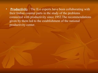 •    Productivity : The ILo experts have been collaborating with
    their Indian counter parts in the study of the problems
    connected with productivity since 1952.The recommendations
    given by them led to the establishment of the national
    productivity center.
 