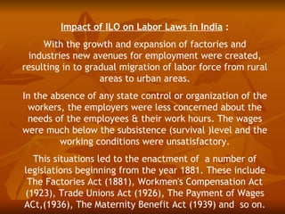Impact of ILO on Labor Laws in India :
     With the growth and expansion of factories and
 industries new avenues for employment were created,
resulting in to gradual migration of labor force from rural
                   areas to urban areas.
In the absence of any state control or organization of the
 workers, the employers were less concerned about the
 needs of the employees & their work hours. The wages
were much below the subsistence (survival )level and the
         working conditions were unsatisfactory.
  This situations led to the enactment of a number of
legislations beginning from the year 1881. These include
 The Factories Act (1881), Workmen's Compensation Act
(1923), Trade Unions Act (1926), The Payment of Wages
ACt,(1936), The Maternity Benefit Act (1939) and so on.
 