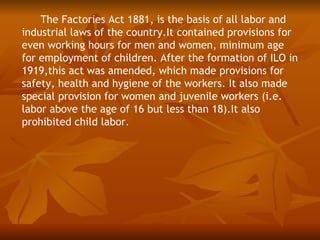 The Factories Act 1881, is the basis of all labor and
industrial laws of the country.It contained provisions for
even working hours for men and women, minimum age
for employment of children. After the formation of ILO in
1919,this act was amended, which made provisions for
safety, health and hygiene of the workers. It also made
special provision for women and juvenile workers (i.e.
labor above the age of 16 but less than 18).It also
prohibited child labor.
 