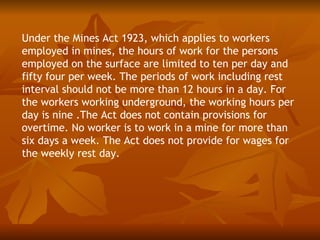 Under the Mines Act 1923, which applies to workers
employed in mines, the hours of work for the persons
employed on the surface are limited to ten per day and
fifty four per week. The periods of work including rest
interval should not be more than 12 hours in a day. For
the workers working underground, the working hours per
day is nine .The Act does not contain provisions for
overtime. No worker is to work in a mine for more than
six days a week. The Act does not provide for wages for
the weekly rest day.
 