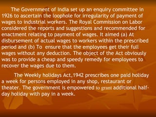 The Government of India set up an enquiry committee in
1926 to ascertain the loophole for irregularity of payment of
wages to industrial workers. The Royal Commission on Labor
considered the reports and suggestions and recommended for
enactment relating to payment of wages. It aimed (a) At
disbursement of actual wages to workers within the prescribed
period and (b) To ensure that the employees get their full
wages without any deduction. The object of the Act obviously
was to provide a cheap and speedy remedy for employees to
recover the wages due to them.
     The Weekly holidays Act,1942 prescribes one paid holiday
a week for persons employed in any shop, restaurant or
theater. The government is empowered to grant additional half-
day holiday with pay in a week.
 
