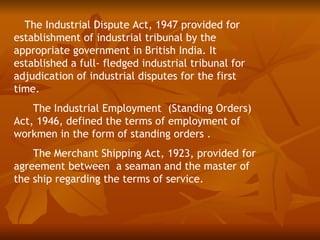 The Industrial Dispute Act, 1947 provided for
establishment of industrial tribunal by the
appropriate government in British India. It
established a full- fledged industrial tribunal for
adjudication of industrial disputes for the first
time.
    The Industrial Employment (Standing Orders)
Act, 1946, defined the terms of employment of
workmen in the form of standing orders .
    The Merchant Shipping Act, 1923, provided for
agreement between a seaman and the master of
the ship regarding the terms of service.
 
