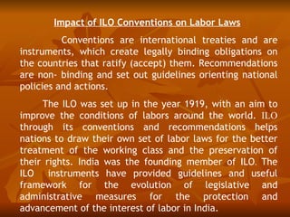 Impact of ILO Conventions on Labor Laws
          Conventions are international treaties and are
instruments, which create legally binding obligations on
the countries that ratify (accept) them. Recommendations
are non- binding and set out guidelines orienting national
policies and actions.
     The ILO was set up in the year 1919, with an aim to
improve the conditions of labors around the world. ILO
through its conventions and recommendations helps
nations to draw their own set of labor laws for the better
treatment of the working class and the preservation of
their rights. India was the founding member of ILO. The
ILO instruments have provided guidelines and useful
framework for the evolution of legislative and
administrative measures for the protection and
advancement of the interest of labor in India.
 