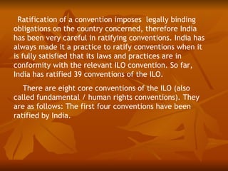 Ratification of a convention imposes legally binding
obligations on the country concerned, therefore India
has been very careful in ratifying conventions. India has
always made it a practice to ratify conventions when it
is fully satisfied that its laws and practices are in
conformity with the relevant ILO convention. So far,
India has ratified 39 conventions of the ILO.
   There are eight core conventions of the ILO (also
called fundamental / human rights conventions). They
are as follows: The first four conventions have been
ratified by India.
 