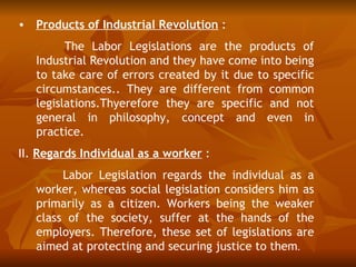 • Products of Industrial Revolution :
         The Labor Legislations are the products of
   Industrial Revolution and they have come into being
   to take care of errors created by it due to specific
   circumstances.. They are different from common
   legislations.Thyerefore they are specific and not
   general in philosophy, concept and even in
   practice.
II. Regards Individual as a worker :
        Labor Legislation regards the individual as a
   worker, whereas social legislation considers him as
   primarily as a citizen. Workers being the weaker
   class of the society, suffer at the hands of the
   employers. Therefore, these set of legislations are
   aimed at protecting and securing justice to them.
 