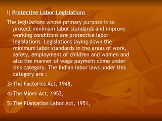 I) Protective Labor Legislations :
The legislations whose primary purpose is to
  protect minimum labor standards and improve
  working conditions are protective labor
  legislations. Legislations laying down the
  minimum labor standards in the areas of work,
  safety, employment of children and women and
  also the manner of wage payment come under
  this category. The Indian labor laws under this
  category are :
3) The Factories Act, 1948,
4) The Mines Act, 1952,
5) The Plantation Labor Act, 1951,
 