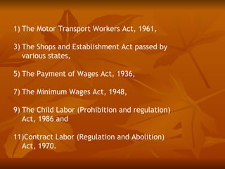 1) The Motor Transport Workers Act, 1961,

3) The Shops and Establishment Act passed by
   various states,

5) The Payment of Wages Act, 1936,

7) The Minimum Wages Act, 1948,

9) The Child Labor (Prohibition and regulation)
   Act, 1986 and

11)Contract Labor (Regulation and Abolition)
  Act, 1970.
 