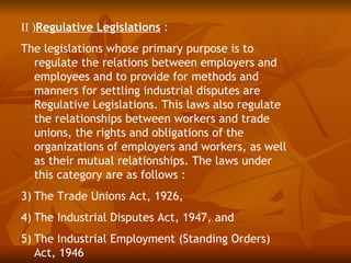 II )Regulative Legislations :
The legislations whose primary purpose is to
  regulate the relations between employers and
  employees and to provide for methods and
  manners for settling industrial disputes are
  Regulative Legislations. This laws also regulate
  the relationships between workers and trade
  unions, the rights and obligations of the
  organizations of employers and workers, as well
  as their mutual relationships. The laws under
  this category are as follows :
3) The Trade Unions Act, 1926,
4) The Industrial Disputes Act, 1947, and
5) The Industrial Employment (Standing Orders)
   Act, 1946
 